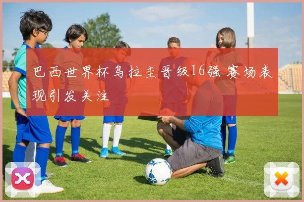 巴西世界杯乌拉圭晋级16强 赛场表现引发关注